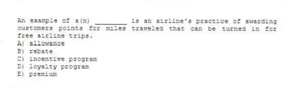 An example of a(n) ________ is an airline's practice of awarding customers points for miles traveled that can be turned in for free airline trips.
A) allowance
B) rebate
C) incentive program
D) loyalty program
E) premium