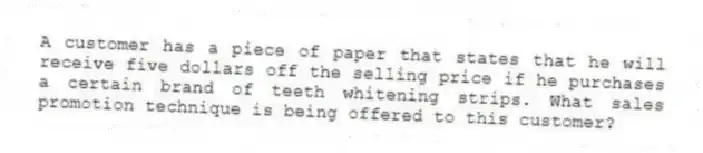 A customer has a piece of paper that states that he will receive five dollars off the selling price if he purchases a certain brand of teeth whitening strips. What sales promotion technique is being offered to this customer?