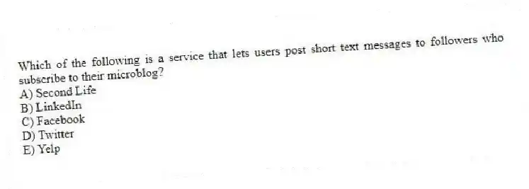 Which of the following is a service that lets users post short text messages to followers who subscribe to their microblog?
A) Second Life
B) LinkedIn
C) Facebook
D) Twitter
E) Yelp