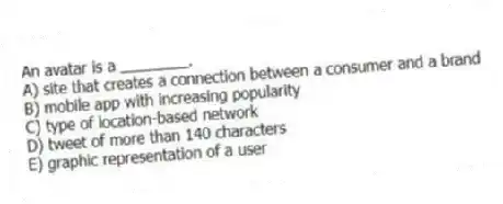 An avatar is a ________.
A) site that creates a connection between a consumer and a brand
B) mobile app with increasing popularity
C) type of location-based network
D) tweet of more than 140 characters
E) graphic representation of a user