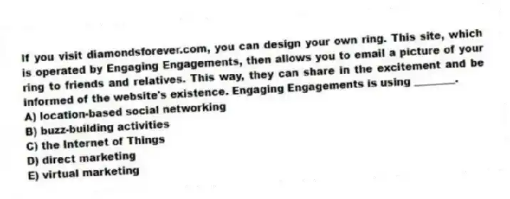 If you visit diamondsforever.com, you can design your own ring. This site, which is operated by Engaging Engagements, then allows you to email a picture of your ring to friends and relatives. This way, they can share in the excitement and be informed of the website's existence. Engaging Engagements is using ________.
A) location-based social networking
B) buzz-building activities
C) the Internet of Things
D) direct marketing
E) virtual marketing