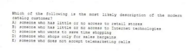 Which of the following is the most likely description of the modern catalog customer?
A) someone who has little or no access to retail stores
B) someone who has little or no access to Internet technologies
C) someone who wants to save time shopping
D) someone who shops only for sales bargains
E) someone who does not accept telemarketing calls