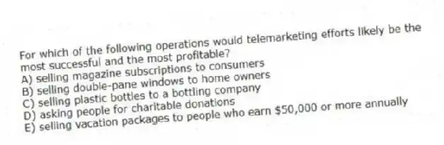For which of the following operations would telemarketing efforts likely be the most successful and the most profitable?
A) selling magazine subscriptions to consumers
B) selling double-pane windows to home owners
C) selling plastic bottles to a bottling company
D) asking people for charitable donations
E) selling vacation packages to people who earn $50,000 or more annually