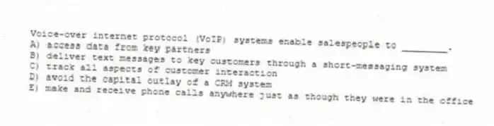 Voice-over internet protocol (VoIP) systems enable salespeople to ________.
A) access data from key partners
B) deliver text messages to key customers through a short-messaging system
C) track all aspects of customer interaction
D) avoid the capital outlay of a CRM system
E) make and receive phone calls anywhere just as though they were in the office