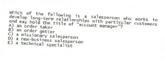 Which of the following is a salesperson who works to develop long-term relationships with particular customers and may hold the title of "account manager"?
A) an order taker
B) an order getter
C) a missionary salesperson
D) a new-business salesperson
E) a technical specialist