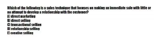 Which of the following is a sales technique that focuses on making an immediate sale with little or no attempt to develop a relationship with the customer?
A) direct marketing
B) direct selling
C) transactional selling
D) relationship selling
E) creative selling