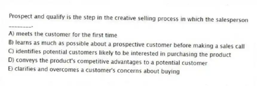 Prospect and qualify is the step in the creative selling process in which the salesperson ________.
A) meets the customer for the first time
B) learns as much as possible about a prospective customer before making a sales call
C) identifies potential customers likely to be interested in purchasing the product
D) conveys the product's competitive advantages to a potential customer
E) clarifies and overcomes a customer's concerns about buying
