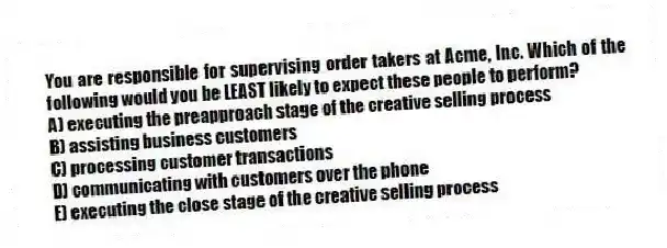 You are responsible for supervising order takers at Acme, Inc. Which of the following would you be LEAST likely to expect these people to perform?
A) executing the preapproach stage of the creative selling process
B) assisting business customers
C) processing customer transactions
D) communicating with customers over the phone
E) executing the close stage of the creative selling process