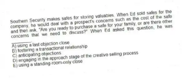 Southern Security makes safes for storing valuables. When Ed sold safes for the company, he would deal with a prospect's concerns such as the cost of the safe and then ask, "Are you ready to purchase a safe for your family, or are there other concerns that we need to discuss?" When Ed asked this question, he was ________.
A) using a last objection close
B) fostering a transactional relationship
C) anticipating objections
D) engaging in the approach stage of the creative selling process
E) using a standing-room-only close