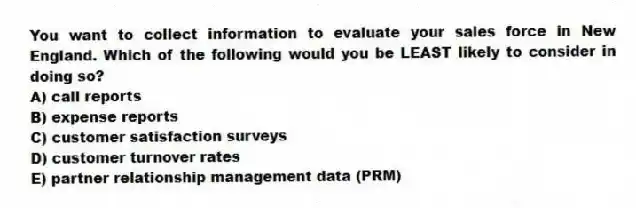 You want to collect information to evaluate your sales force in New England. Which of the following would you be LEAST likely to consider in doing so?
A) call reports
B) expense reports
C) customer satisfaction surveys
D) customer turnover rates
E) partner relationship management data (PRM)