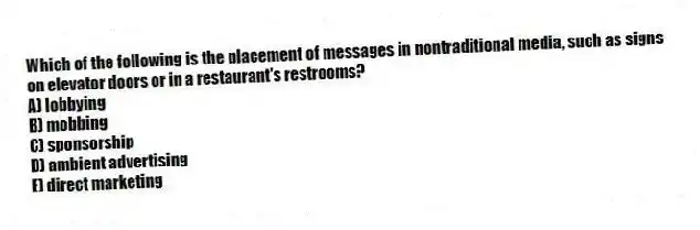 Which of the following is the placement of messages in nontraditional media, such as signs on elevator doors or in a restaurant's restrooms?
A) lobbying
B) mobbing
C) sponsorship
D) ambient advertising
E) direct marketing