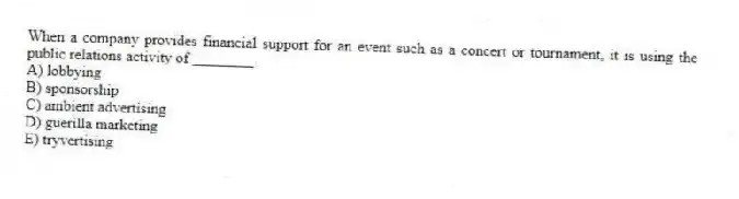 When a company provides financial support for an event such as a concert or tournament, it is using the public relations activity of ________.
A) lobbying
B) sponsorship
C) ambient advertising
D) guerilla marketing
E) tryvertising