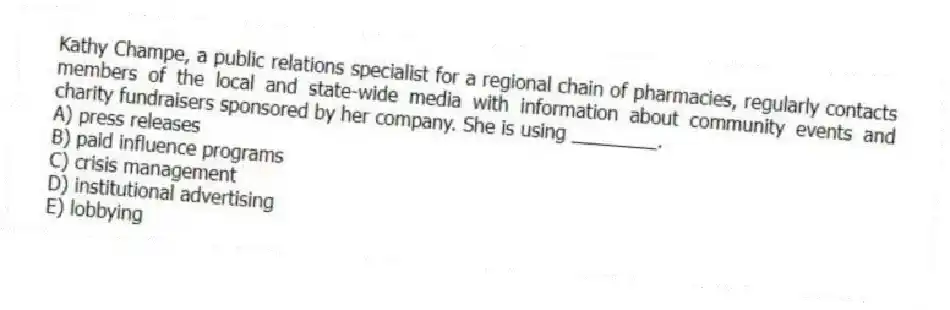 Kathy Champe, a public relations specialist for a regional chain of pharmacies, regularly contacts members of the local and state-wide media with information about community events and charity fundraisers sponsored by her company. She is using ________.
A) press releases
B) paid influence programs
C) crisis management
D) institutional advertising
E) lobbying