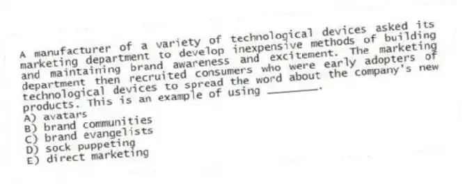 A manufacturer of a variety of technological devices asked its marketing department to develop inexpensive methods of building and maintaining brand awareness and excitement. The marketing department then recruited consumers who were early adopters of technological devices to spread the word about the company's new products. This is an example of using ________.
A) avatars
B) brand communities
C) brand evangelists
D) sock puppeting
E) direct marketing
