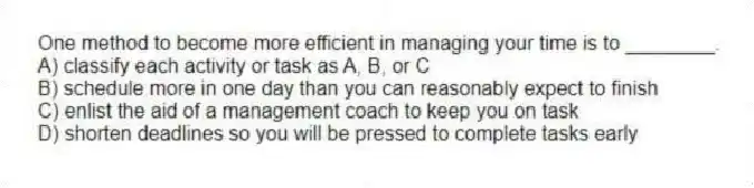 One method to become more efficient in managing your time is to ________.
A) classify each activity or task as A, B, or C
B) schedule more in one day than you can reasonably expect to finish
C) enlist the aid of a management coach to keep you on task
D) shorten deadlines so you will be pressed to complete tasks early