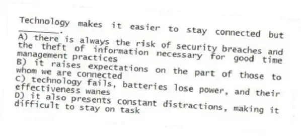 Technology makes it easier to stay connected but ________.
A) there is always the risk of security breaches and the theft of information necessary for good time management practices
B) it raises expectations on the part of those to whom we are connected
C) technology fails, batteries lose power, and their effectiveness wanes
D) it also presents constant distractions, making it difficult to stay on task