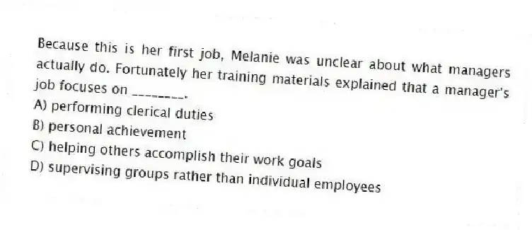 Because this is her first job, Melanie was unclear about what managers actually do. Fortunately her training materials explained that a manager's job focuses on ________.
A) performing clerical duties
B) personal achievement
C) helping others accomplish their work goals
D) supervising groups rather than individual employees