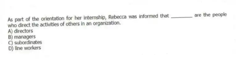 As part of the orientation for her internship, Rebecca was informed that ________ are the people who direct the activities of others in an organization.
A) directors
B) managers
C) subordinates
D) line workers