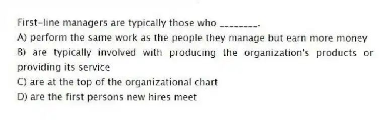 First-line managers are typically those who ________.
A) perform the same work as the people they manage but earn more money
B) are typically involved with producing the organization's products or providing its service
C) are at the top of the organizational chart
D) are the first persons new hires meet