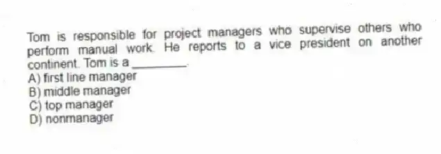 Tom is responsible for project managers who supervise others who perform manual work. He reports to a vice president on another continent. Tom is a ________.
A) first line manager
B) middle manager
C) top manager
D) nonmanager