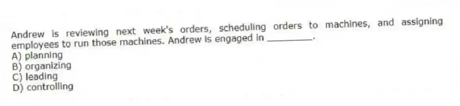 Andrew is reviewing next week's orders, scheduling orders to machines, and assigning employees to run those machines. Andrew is engaged in ________.
A) planning
B) organizing
C) leading
D) controlling