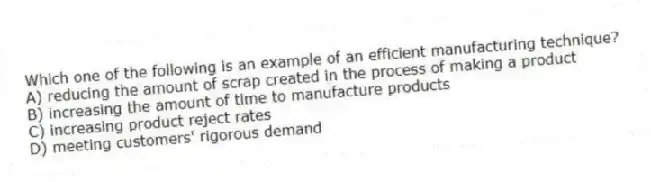 Which one of the following is an example of an efficient manufacturing technique?
A) reducing the amount of scrap created in the process of making a product
B) increasing the amount of time to manufacture products
C) increasing product reject rates
D) meeting customers' rigorous demand