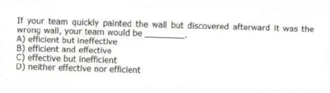 If your team quickly painted the wall but discovered afterward it was the wrong wall, your team would be ________.
A) efficient but ineffective
B) efficient and effective
C) effective but inefficient
D) neither effective nor efficient