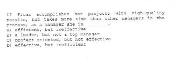 If Fiona accomplishes her projects with high-quality results, but takes more time than other managers in the process, as a manager she is ________.
A) efficient, but ineffective
B) a leader, but not a top manager
C) project oriented, but not effective
D) effective, but inefficient