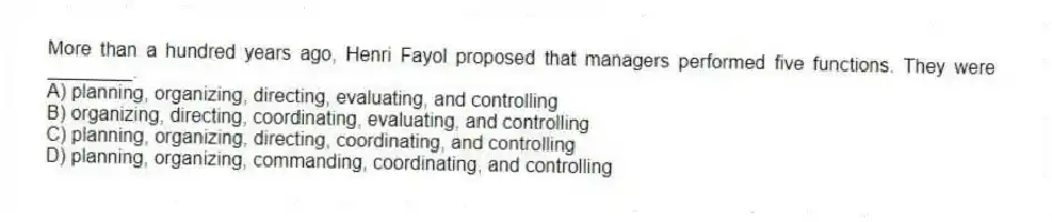 More than a hundred years ago, Henri Fayol proposed that managers performed five functions. They were ________.
A) planning, organizing, directing, evaluating, and controlling
B) organizing, directing, coordinating, evaluating, and controlling
C) planning, organizing, directing, coordinating, and controlling
D) planning, organizing, commanding, coordinating, and controlling