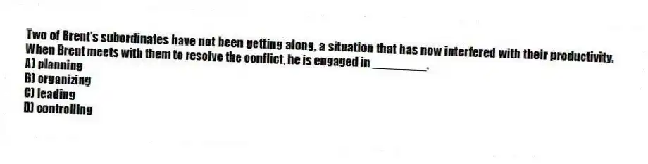 Two of Brent's subordinates have not been getting along, a situation that has now interfered with their productivity. When Brent meets with them to resolve the conflict, he is engaged in ________.
A) planning
B) organizing
C) leading
D) controlling