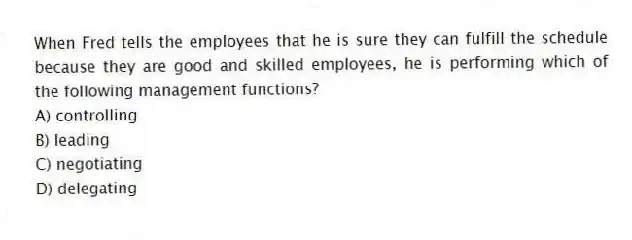 When Fred tells the employees that he is sure they can fulfill the schedule because they are good and skilled employees, he is performing which of the following management functions?
A) controlling
B) leading
C) negotiating
D) delegating