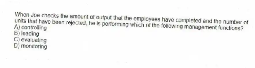 When Joe checks the amount of output that the employees have completed and the number of units that have been rejected, he is performing which of the following management functions?
A) controlling
B) leading
C) evaluating
D) monitoring