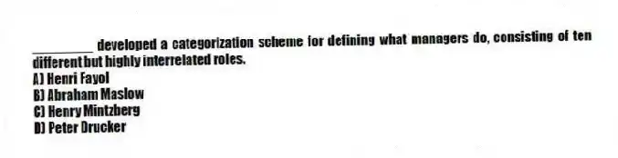 ________ developed a categorization scheme for defining what managers do, consisting of ten different but highly interrelated roles.
A) Henri Fayol
B) Abraham Maslow
C) Henry Mintzberg
D) Peter Drucker
