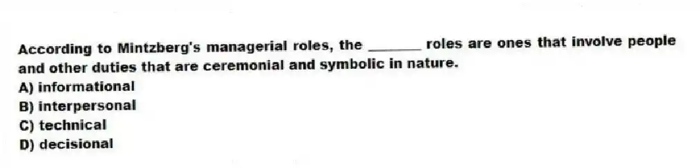 According to Mintzberg's managerial roles, the ________ roles are ones that involve people and other duties that are ceremonial and symbolic in nature.
A) informational
B) interpersonal
C) technical
D) decisional