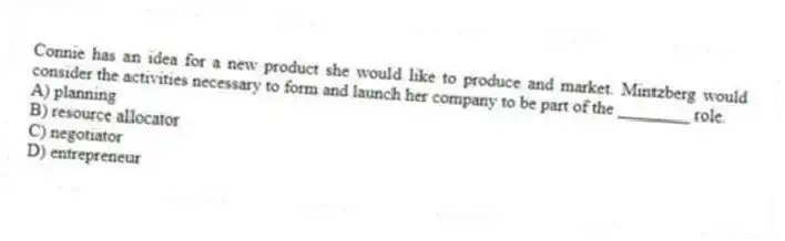 Connie has an idea for a new product she would like to produce and market. Mintzberg would consider the activities necessary to form and launch her company to be part of the ________ role.
A) planning
B) resource allocator
C) negotiator
D) entrepreneur
