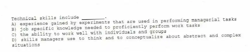 Technical skills include ________.
A) experience gained by experiments that are used in performing managerial tasks
B) job specific knowledge needed to proficiently perform work tasks
C) the ability to work well with individuals and groups
D) skills managers use to think and to conceptualize about abstract and complex situations