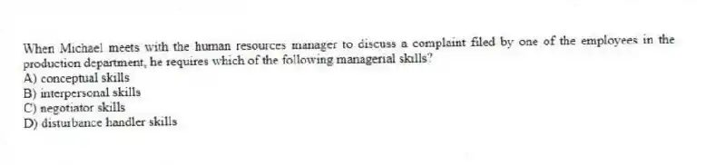 When Michael meets with the human resources manager to discuss a complaint filed by one of the employees in the production department, he requires which of the following managerial skills?
A) conceptual skills
B) interpersonal skills
C) negotiator skills
D) disturbance handler skills
