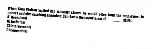 When Sam Walton visited his Walmart stores, he would often lead the employees in cheers and give inspiring speeches. Sam knew the importance of ________ skills.
A) decisional
B) technical
C) interpersonal
D) conceptual