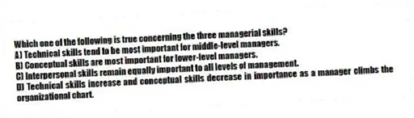 Which one of the following is true concerning the three managerial skills?
A) Technical skills tend to be most important for middle-level managers.
B) Conceptual skills are most important for lower-level managers.
C) Interpersonal skills remain equally important to all levels of management.
D) Technical skills increase and conceptual skills decrease in importance as a manager climbs the organizational chart.