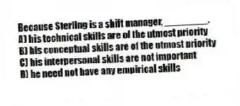 Because Sterling is a shift manager, ________.
A) his technical skills are of the utmost priority
B) his conceptual skills are of the utmost priority
C) his interpersonal skills are not important
D) he need not have any empirical skills