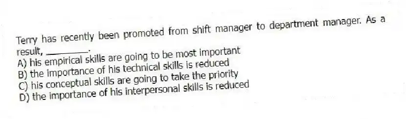Terry has recently been promoted from shift manager to department manager. As a result, ________.
A) his empirical skills are going to be most important
B) the importance of his technical skills is reduced
C) his conceptual skills are going to take the priority
D) the importance of his interpersonal skills is reduced