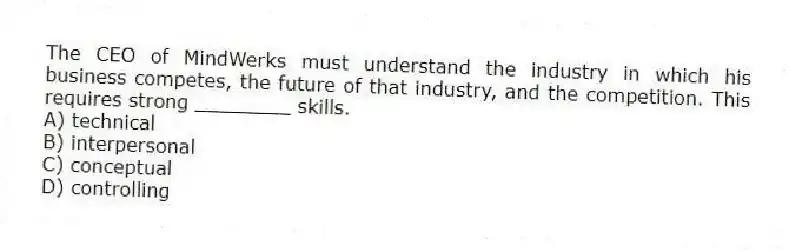 The CEO of MindWerks must understand the industry in which his business competes, the future of that industry, and the competition. This requires strong ________ skills.
A) technical
B) interpersonal
C) conceptual
D) controlling