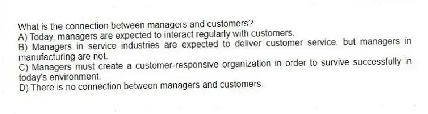 What is the connection between managers and customers?
A) Today, managers are expected to interact regularly with customers.
B) Managers in service industries are expected to deliver customer service. but managers in manufacturing are not.
C) Managers must create a customer-responsive organization in order to survive successfully in today's environment.
D) There is no connection between managers and customers.