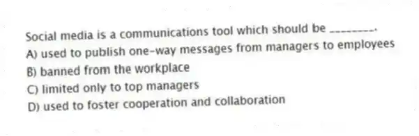 Social media is a communications tool which should be ________.
A) used to publish one-way messages from managers to employees
B) banned from the workplace
C) limited only to top managers
D) used to foster cooperation and collaboration