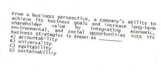 From a business perspective, a company's ability to achieve its business goals and increase long-term shareholder value by integrating economic, environmental, and social opportunities into its business strategies is known as ________.
A) accountability
B) universality
C) equitability
D) sustainability