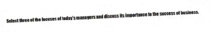 Select three of the focuses of today's managers and discuss its importance to the success of business.