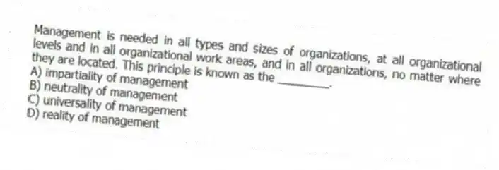 Management is needed in all types and sizes of organizations, at all organizational levels and in all organizational work areas, and in all organizations, no matter where they are located. This principle is known as the ________.
A) impartiality of management
B) neutrality of management
C) universality of management
D) reality of management