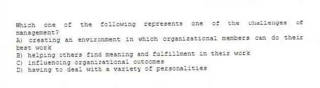 Which one of the following represents one of the challenges of management?
A) creating an environment in which organizational members can do their best work
B) helping others find meaning and fulfillment in their work
C) influencing organizational outcomes
D) having to deal with a variety of personalities