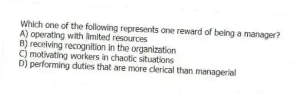 Which one of the following represents one reward of being a manager?
A) operating with limited resources
B) receiving recognition in the organization
C) motivating workers in chaotic situations
D) performing duties that are more clerical than managerial
