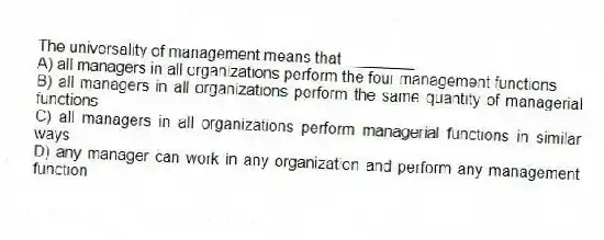 The universality of management means that ________.
A) all managers in all organizations perform the four management functions
B) all managers in all organizations perform the same quantity of managerial functions
C) all managers in all organizations perform managerial functions in similar ways
D) any manager can work in any organization and perform any management function